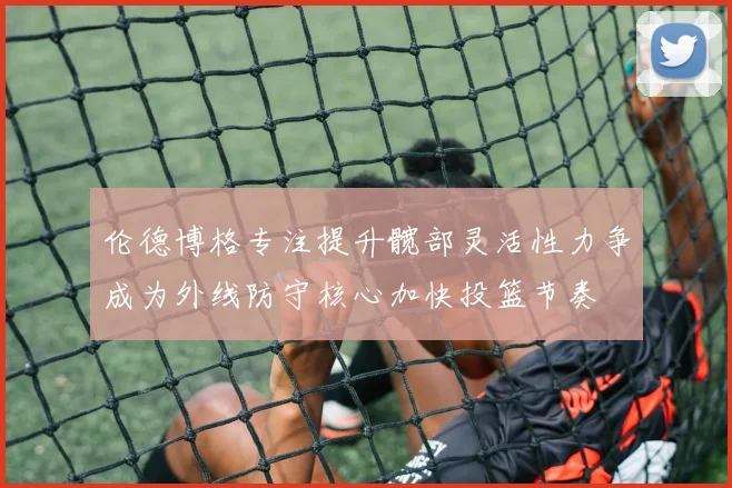 伦德博格专注提升髋部灵活性力争成为外线防守核心加快投篮节奏