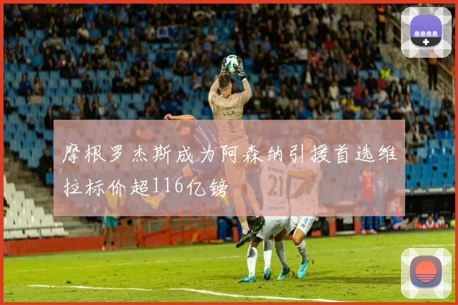 摩根罗杰斯成为阿森纳引援首选维拉标价超116亿镑