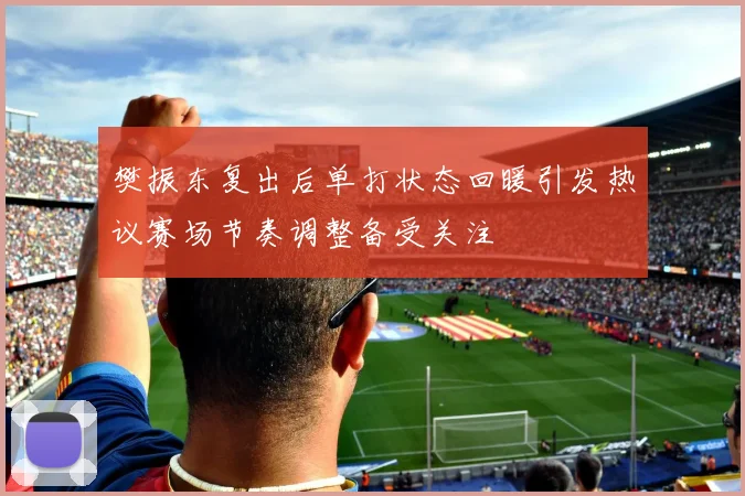 樊振东复出后单打状态回暖引发热议赛场节奏调整备受关注